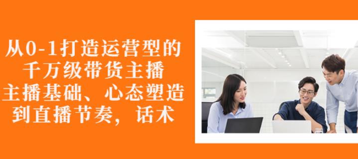 从0-1打造运营型的带货主播：主播基础、心态塑造，能力培养到直播节奏，话术进行全面讲解-天天资源网