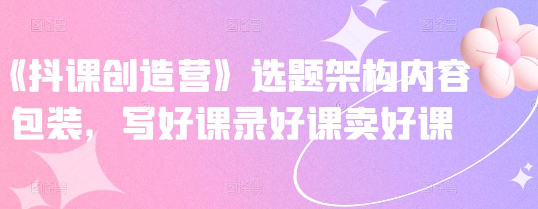 《抖课创造营》选题架构内容包装，写好课录好课卖好课-天天资源网