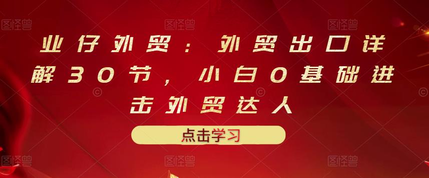 业仔外贸：外贸出口详解30节，小白0基础进击外贸达人 价值666元-天天资源网