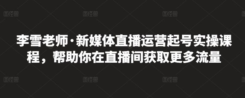 李雪老师·新媒体直播运营起号实操课程，帮助你在直播间获取更多流量-天天资源网