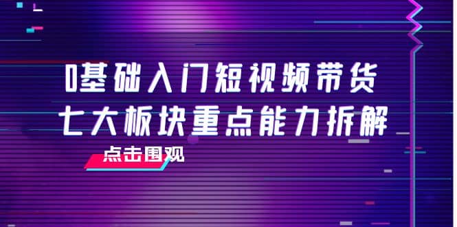 0基础入门短视频带货，七大板块重点能力拆解，7节精品课4小时干货-天天资源网
