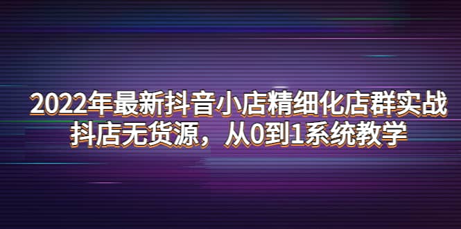 2022年最新抖音小店精细化店群实战，抖店无货源，从0到1系统教学-天天资源网