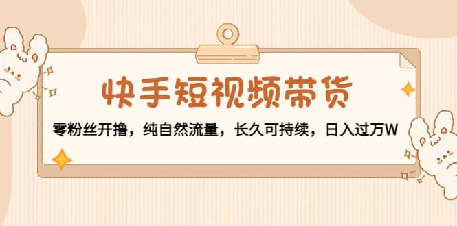 快手短视频带货：零粉丝开撸，纯自然流量，长久可持续-天天资源网