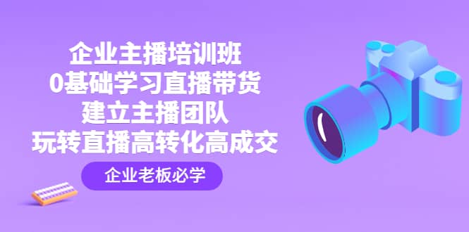 企业主播培训班：0基础学习直播带货，建立主播团队，玩转直播高转化高成交-天天资源网