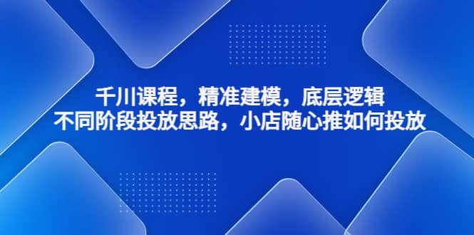 千川课程，精准建模，底层逻辑，不同阶段投放思路，小店随心推如何投放-天天资源网