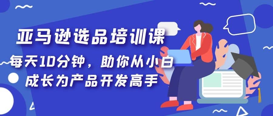 亚马逊选品培训课，每天10分钟，助你从小白成长为产品开发高手-天天资源网