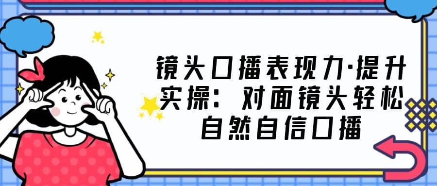 镜头口播表现力·提升实操：对面镜头轻松自然自信口播（23节课）-天天资源网