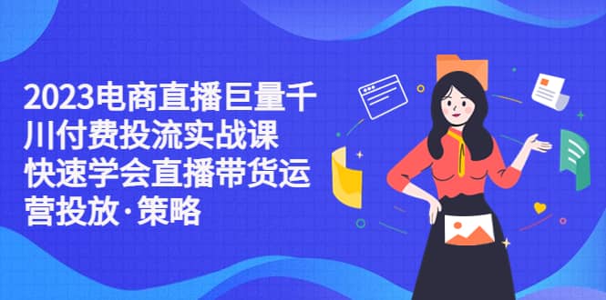 2023电商直播巨量千川付费投流实战课，快速学会直播带货运营投放·策略-天天资源网