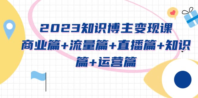 2023知识博主变现实战进阶课：商业篇 流量篇 直播篇 知识篇 运营篇-天天资源网