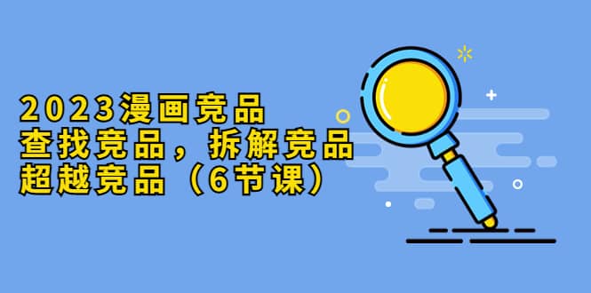 2023漫画竞品，查找竞品，拆解竞品，超越竞品（6节课）-天天资源网