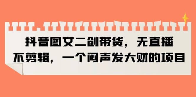 抖音图文二创带货，无直播，不剪辑，一个闷声发大财的项目-天天资源网