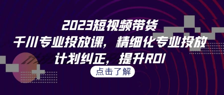 2023短视频带货-千川专业投放课，精细化专业投放，计划纠正，提升ROI-天天资源网