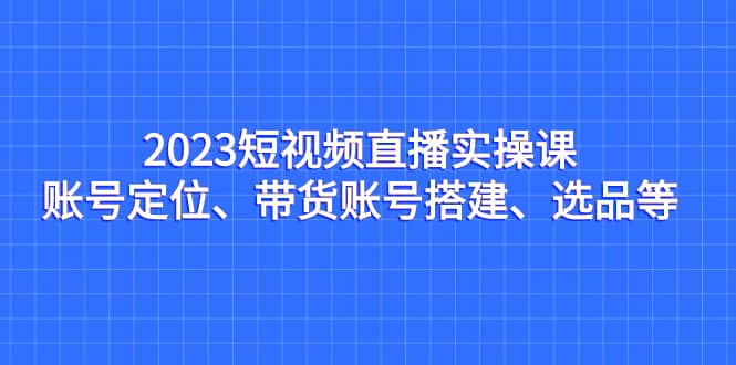 2023短视频直播实操课，账号定位、带货账号搭建、选品等-天天资源网