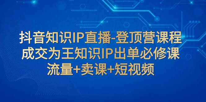 抖音知识IP直播-登顶营课程：成交为王知识IP出单必修课  流量 卖课 短视频-天天资源网