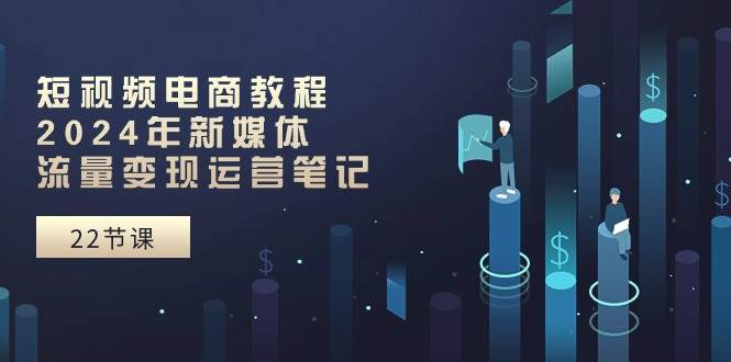 短视频电商教程：2024年新媒体流量变现运营笔记（25节课）-天天资源网