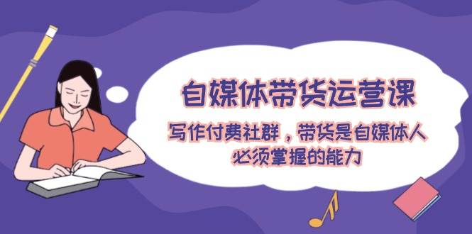 自媒体带货运营课：写作付费社群，带货是自媒体人必须掌握的能力-天天资源网