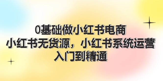 0基础做小红书电商，小红书无货源，小红书系统运营，入门到精通 (70节)-天天资源网
