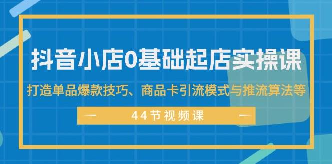 抖音小店0基础起店实操课，打造单品爆款技巧、商品卡引流模式与推流算法等-天天资源网