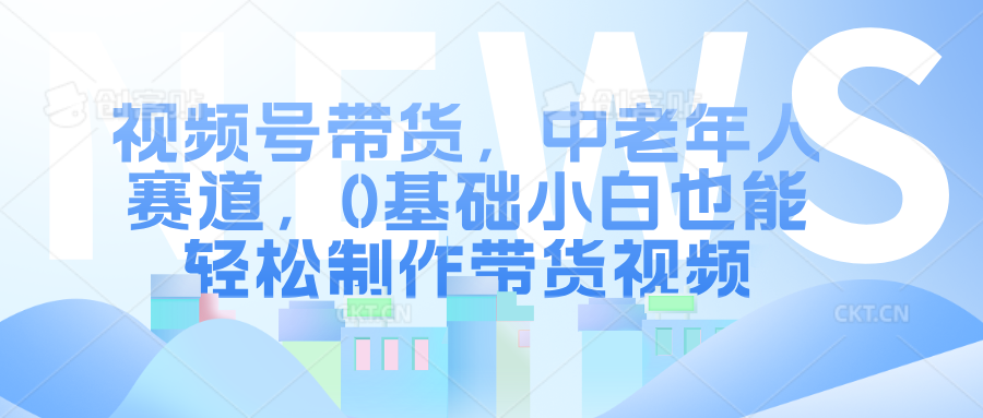 视频号带货，中老年人赛道，0基础小白也能轻松制作带货视频-天天资源网